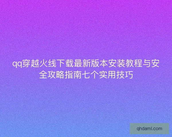 qq穿越火线下载最新版本安装教程与安全攻略指南七个实用技巧