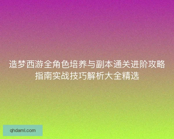 造梦西游全角色培养与副本通关进阶攻略指南实战技巧解析大全精选