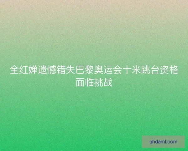 全红婵遗憾错失巴黎奥运会十米跳台资格面临挑战