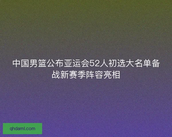 中国男篮公布亚运会52人初选大名单备战新赛季阵容亮相