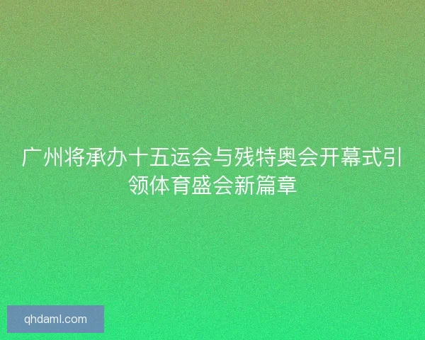 广州将承办十五运会与残特奥会开幕式引领体育盛会新篇章