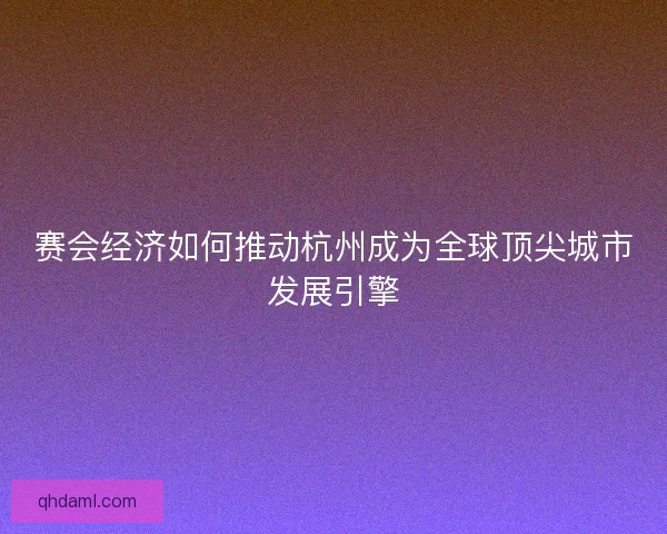 赛会经济如何推动杭州成为全球顶尖城市发展引擎