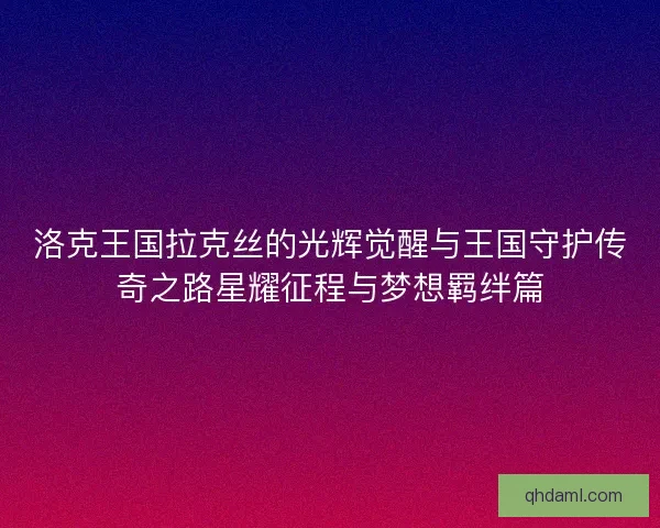 洛克王国拉克丝的光辉觉醒与王国守护传奇之路星耀征程与梦想羁绊篇
