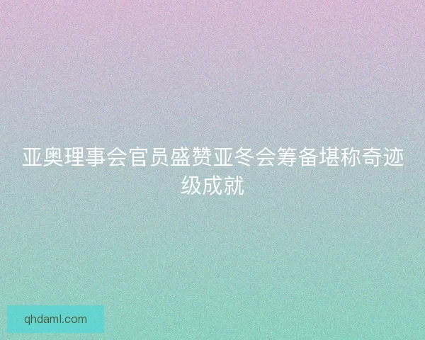 亚奥理事会官员盛赞亚冬会筹备堪称奇迹级成就