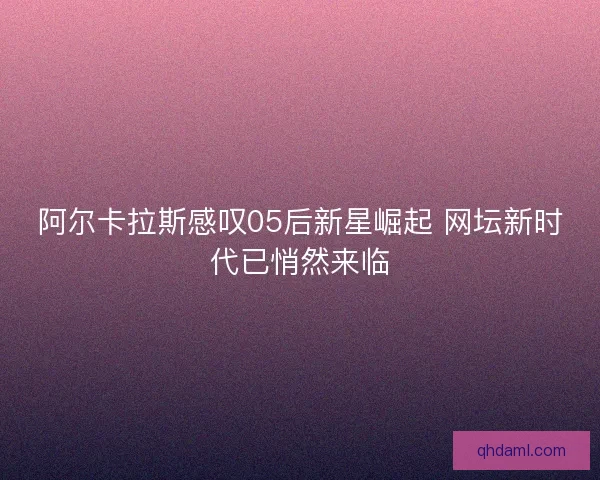 阿尔卡拉斯感叹05后新星崛起 网坛新时代已悄然来临