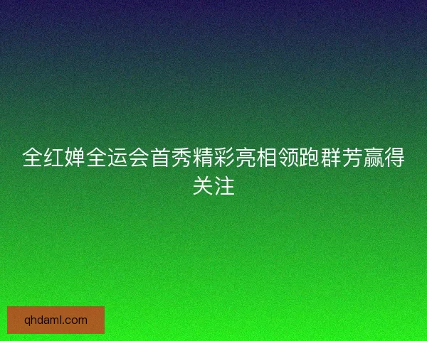 全红婵全运会首秀精彩亮相领跑群芳赢得关注