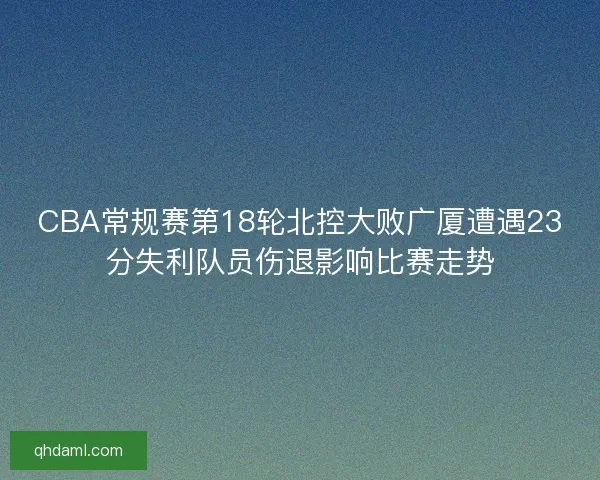 CBA常规赛第18轮北控大败广厦遭遇23分失利队员伤退影响比赛走势