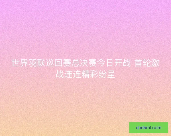 世界羽联巡回赛总决赛今日开战 首轮激战连连精彩纷呈