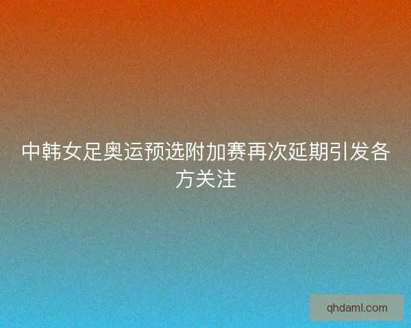 中韩女足奥运预选附加赛再次延期引发各方关注