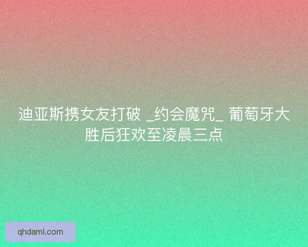 迪亚斯携女友打破 _约会魔咒_ 葡萄牙大胜后狂欢至凌晨三点