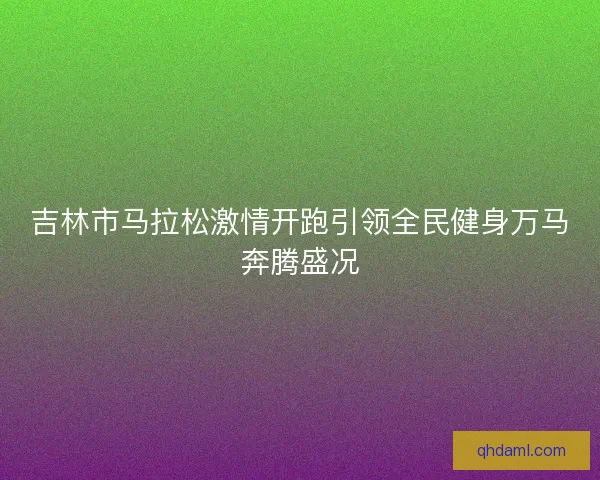 吉林市马拉松激情开跑引领全民健身万马奔腾盛况