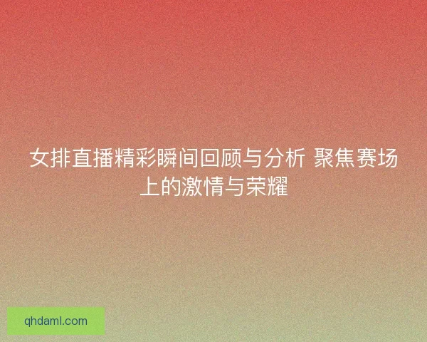 女排直播精彩瞬间回顾与分析 聚焦赛场上的激情与荣耀
