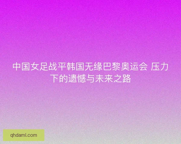 中国女足战平韩国无缘巴黎奥运会 压力下的遗憾与未来之路