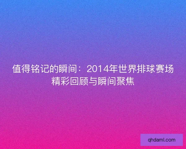 值得铭记的瞬间：2014年世界排球赛场精彩回顾与瞬间聚焦