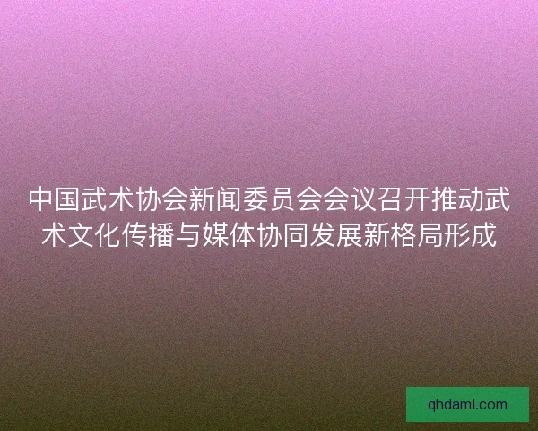 中国武术协会新闻委员会会议召开推动武术文化传播与媒体协同发展新格局形成
