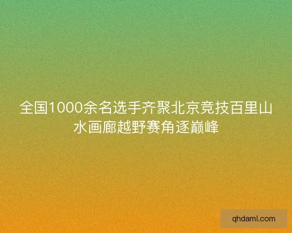全国1000余名选手齐聚北京竞技百里山水画廊越野赛角逐巅峰
