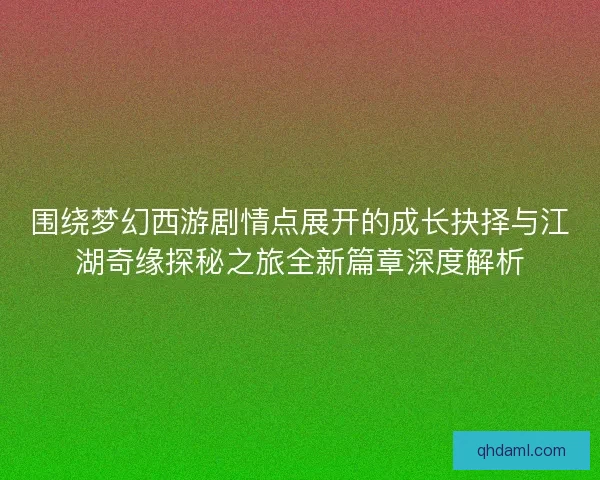 围绕梦幻西游剧情点展开的成长抉择与江湖奇缘探秘之旅全新篇章深度解析