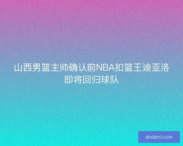 山西男篮主帅确认前NBA扣篮王迪亚洛即将回归球队