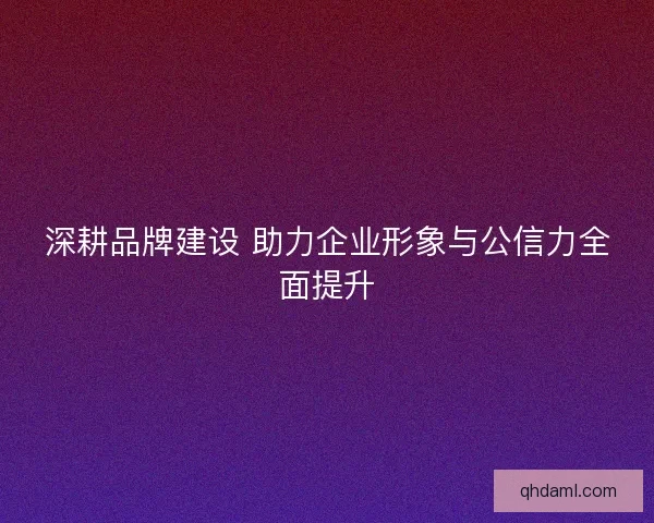 深耕品牌建设 助力企业形象与公信力全面提升