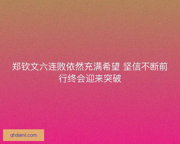 郑钦文六连败依然充满希望 坚信不断前行终会迎来突破