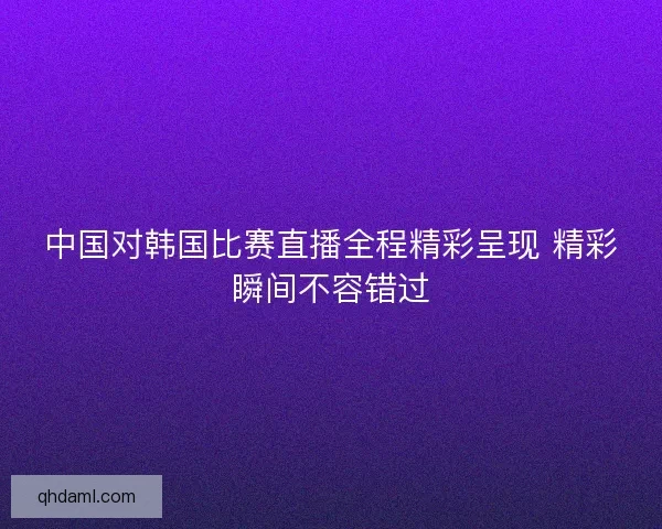 中国对韩国比赛直播全程精彩呈现 精彩瞬间不容错过