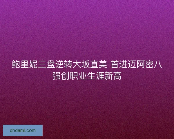 鲍里妮三盘逆转大坂直美 首进迈阿密八强创职业生涯新高