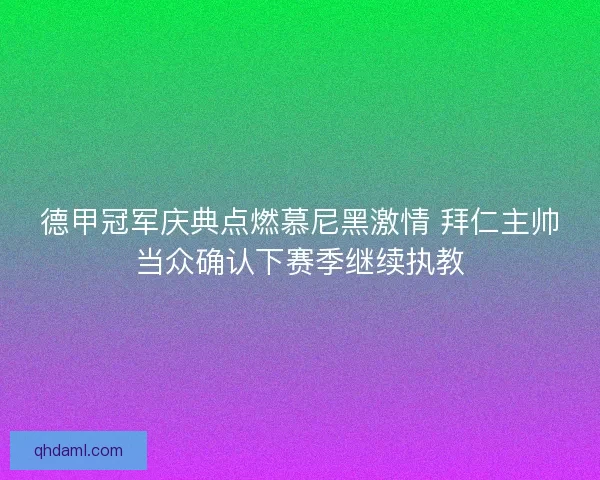 德甲冠军庆典点燃慕尼黑激情 拜仁主帅当众确认下赛季继续执教
