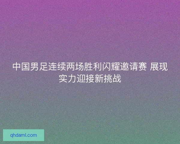中国男足连续两场胜利闪耀邀请赛 展现实力迎接新挑战