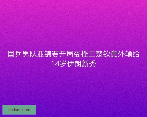 国乒男队亚锦赛开局受挫王楚钦意外输给14岁伊朗新秀
